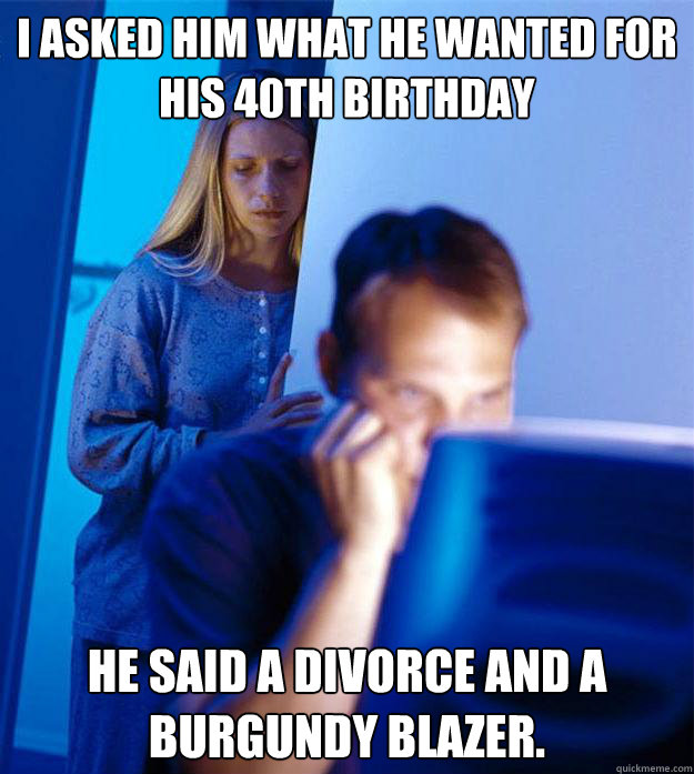 I asked him what he wanted for his 40th birthday He said a divorce and a burgundy blazer.  Redditors Wife