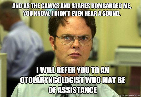 And as the gawks and stares bombarded me,
You know, I didn't even hear a sound. I WILL REFER YOU TO AN otolaryngologist WHO MAY BE OF ASSISTANCE  Schrute