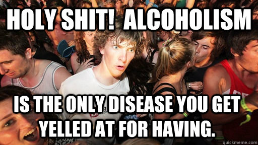 Holy Shit!  Alcoholism is the only disease you get yelled at for having.  Sudden Clarity Clarence