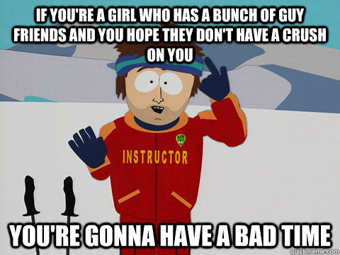 If you're a girl who has a bunch of guy friends and you hope they don't have a crush on you you're gonna have a bad time  Youre gonna have a bad time
