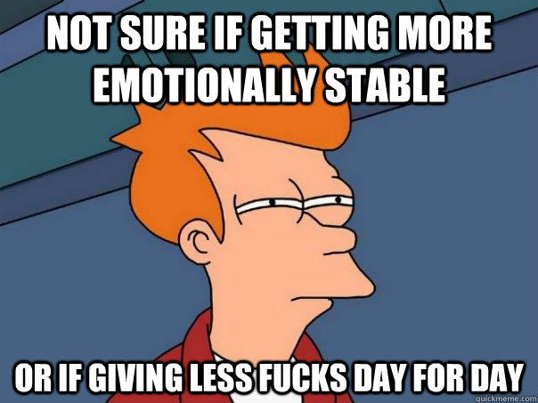 Not sure if getting more emotionally stable Or if giving less fucks day for day  Futurama Fry