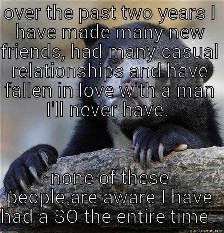 OVER THE PAST TWO YEARS I HAVE MADE MANY NEW FRIENDS, HAD MANY CASUAL RELATIONSHIPS AND HAVE FALLEN IN LOVE WITH A MAN I'LL NEVER HAVE.  NONE OF THESE PEOPLE ARE AWARE I HAVE HAD A SO THE ENTIRE TIME.  Confession Bear