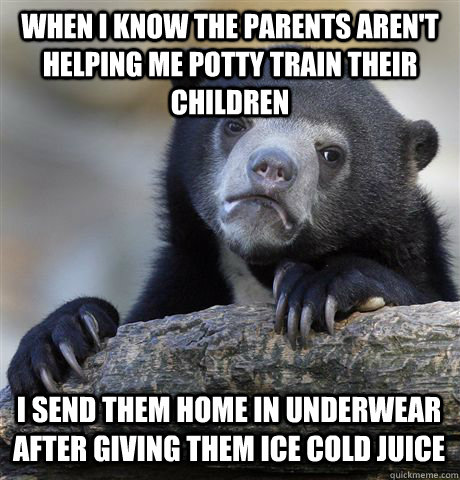 WHEN I KNOW THE PARENTS AREN'T HELPING ME POTTY TRAIN THEIR CHILDREN I SEND THEM HOME IN UNDERWEAR AFTER GIVING THEM ICE COLD JUICE  Confession Bear
