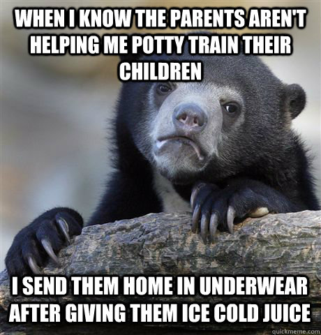 WHEN I KNOW THE PARENTS AREN'T HELPING ME POTTY TRAIN THEIR CHILDREN I SEND THEM HOME IN UNDERWEAR AFTER GIVING THEM ICE COLD JUICE  Confession Bear