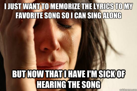 i just want to memorize the lyrics to my favorite song so i can sing along   but now that i have i'm sick of hearing the song  First World Problems