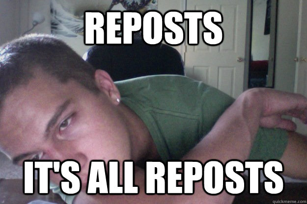 Reposts It's all reposts  Hardcore Redditor