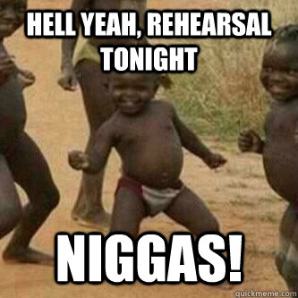 hell yeah, rehearsal tonight niggas!  Its friday niggas