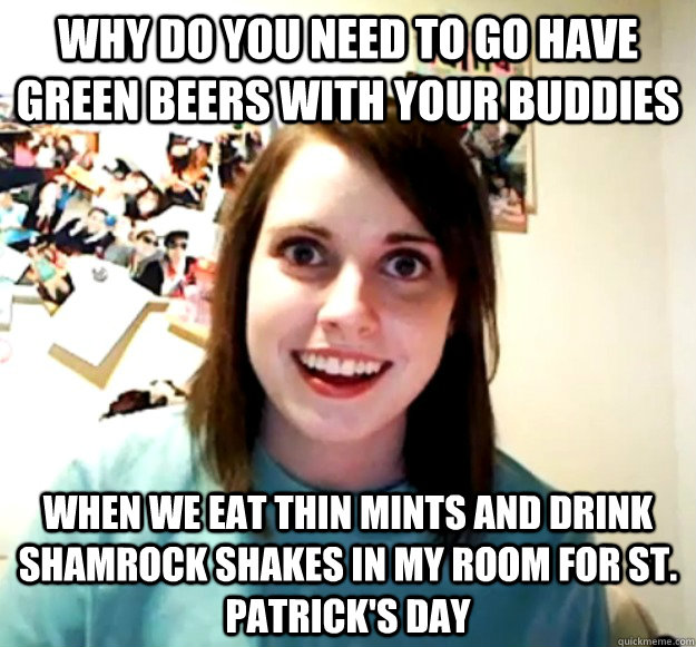 why do you need to go have green beers with your buddies when we eat thin mints and drink shamrock shakes in my room for st. patrick's day  Overly Attached Girlfriend