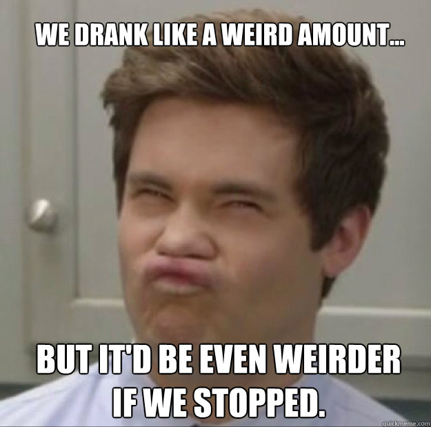 we drank like a weird amount... but it'd be even weirder 
if we stopped. - we drank like a weird amount... but it'd be even weirder 
if we stopped.  Adam workaholics