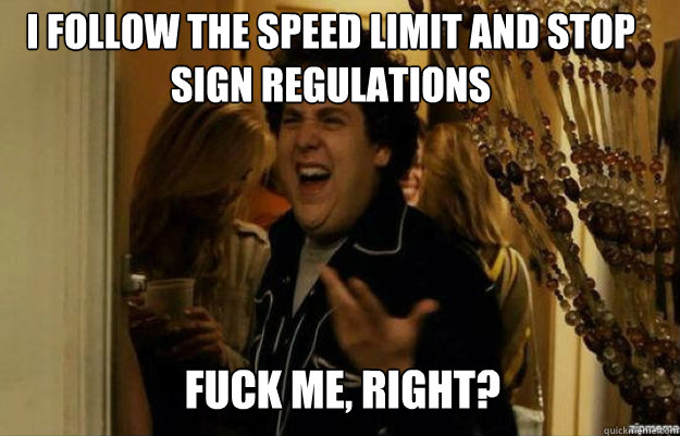 I follow the speed limit and stop sign regulations FUCK ME, RIGHT?  fuck me right