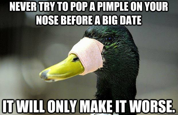 never try to pop a pimple on your nose before a big date it will only make it worse.   Actual Advice Mallard