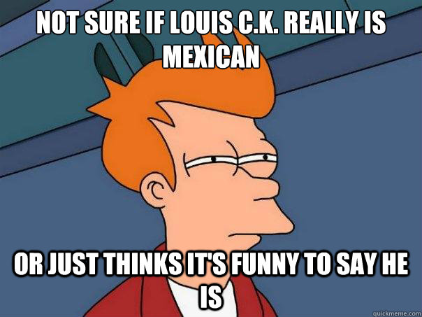 Not sure if louis c.k. really is mexican Or just thinks it's funny to say he is  Futurama Fry