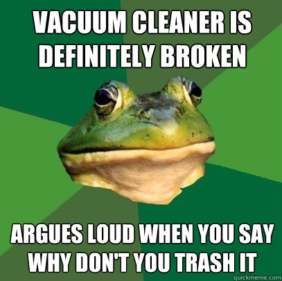 vacuum cleaner is definitely broken  argues loud when you say why don't you trash it  Foul Bachelor Frog