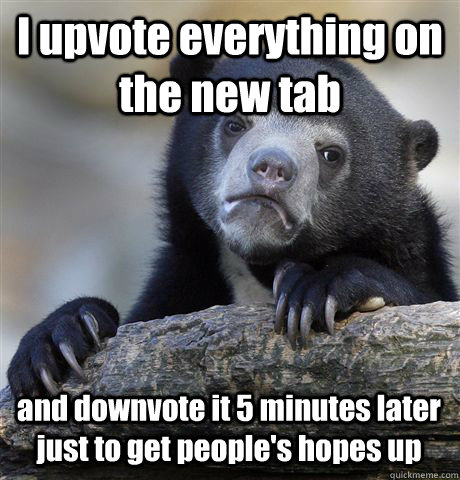 I upvote everything on the new tab and downvote it 5 minutes later just to get people's hopes up  Confession Bear
