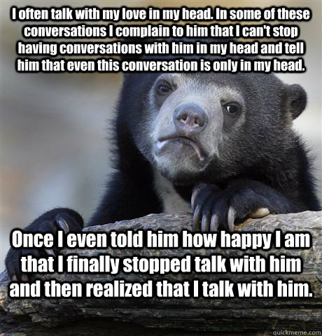 I often talk with my love in my head. In some of these conversations I complain to him that I can't stop having conversations with him in my head and tell him that even this conversation is only in my head. Once I even told him how happy I am that I final - I often talk with my love in my head. In some of these conversations I complain to him that I can't stop having conversations with him in my head and tell him that even this conversation is only in my head. Once I even told him how happy I am that I final  Confession Bear