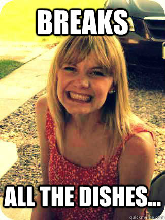 Breaks  all the dishes...  Alex