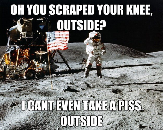 oh you scraped your knee, outside? i cant even take a piss outside  Unimpressed Astronaut