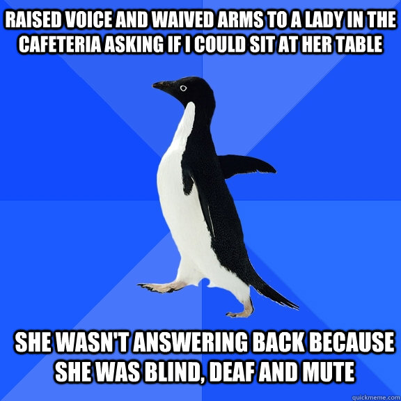 Raised voice and waived arms to a lady in the cafeteria asking if I could sit at her table She wasn't answering back because she was blind, deaf and mute    Socially Awkward Penguin