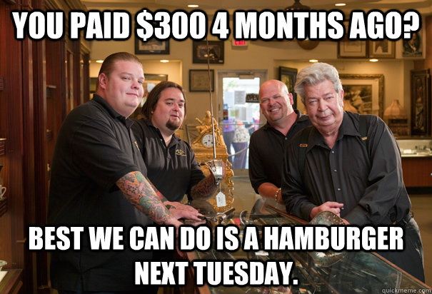 you paid $300 4 months ago? Best we can do is a hamburger next Tuesday.  Cheap Pawn Stars