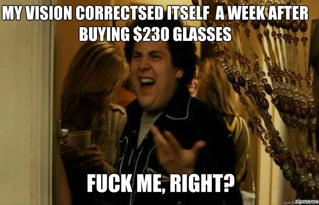 My vision correctsed itself  a week after buying $230 Glasses FUCK ME, RIGHT? - My vision correctsed itself  a week after buying $230 Glasses FUCK ME, RIGHT?  fuck me right
