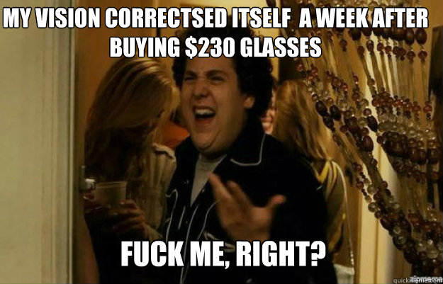 My vision correctsed itself  a week after buying $230 Glasses FUCK ME, RIGHT?  fuck me right