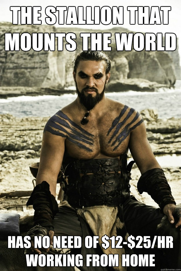 the stallion that mounts the world has no need of $12-$25/hr working from home  Above It Khal Drogo