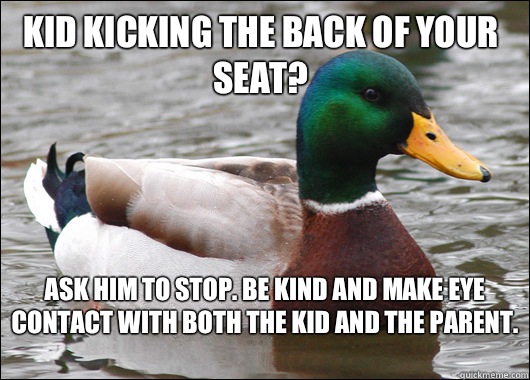 Kid kicking the back of your seat? Ask him to stop. Be kind and make eye contact with both the kid and the parent.   Actual Advice Mallard