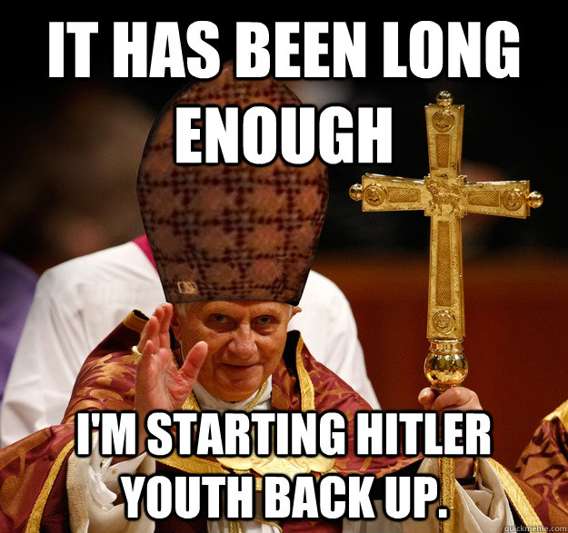 It has been long enough I'm starting Hitler youth back up.  - It has been long enough I'm starting Hitler youth back up.   Scumbag pope