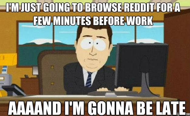 I'm just going to browse reddit for a few minutes before work AAAAND I'm gonna be late  aaaand its gone