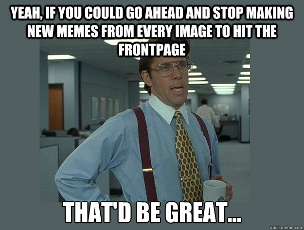 Yeah, if you could go ahead and stop making new memes from every image to hit the frontpage That'd be great...  Office Space Lumbergh