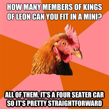 how many members of kings of leon can you fit in a mini? all of them. it's a four seater car so it's pretty straightforward  Anti-Joke Chicken
