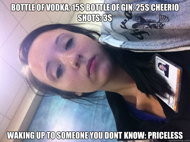Bottle of vodka: 15$ bOTTLE OF GIN: 25$ CHEERIO SHOTS: 3$ Waking up to someone you dont know: PRICELESS  Party