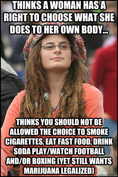 thinks a woman has a right to choose what she does to her own body... thinks you should not be allowed the choice to smoke cigarettes, eat fast food, drink soda play/watch football and/or boxing (yet still wants marijuana legalized)  liberal college girl