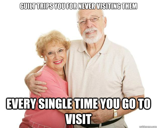 Guilt trips you for never visiting them Every single time you go to visit  