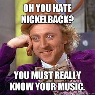 Oh you hate Nickelback? You must really know your music.  Condescending Wonka