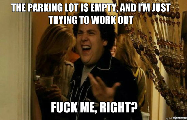 the parking lot is empty, and i'm just trying to work out FUCK ME, RIGHT?  fuck me right