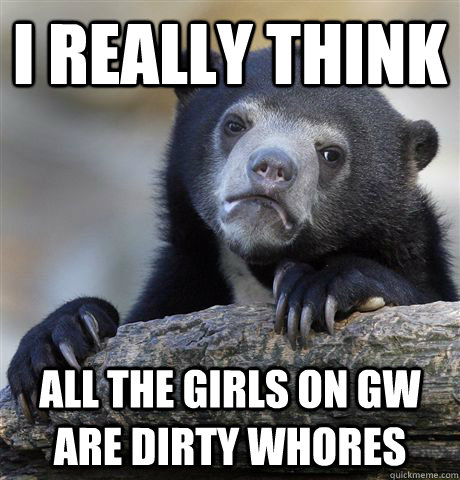 I really think  all the girls on GW are dirty whores  Confession Bear