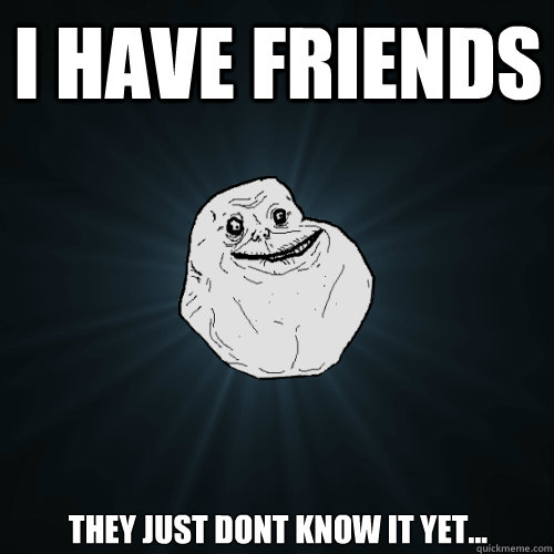 i have friends they just dont know it yet...  Forever Alone