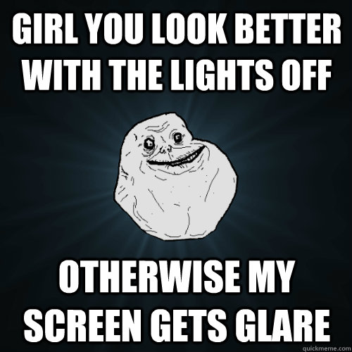 girl you look better with the lights off otherwise my screen gets glare  Forever Alone