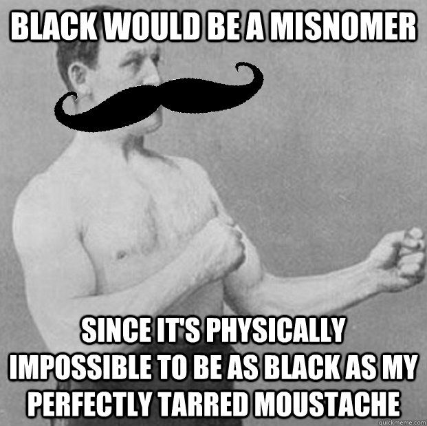 black would be a misnomer since it's physically impossible to be as black as my perfectly tarred moustache - black would be a misnomer since it's physically impossible to be as black as my perfectly tarred moustache  Even Manlier Man
