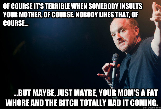 Of course it's terrible when somebody insults your mother, of course. nobody likes that, of course... ...But maybe, just maybe, your mom's a fat whore and the bitch totally had it coming. - Of course it's terrible when somebody insults your mother, of course. nobody likes that, of course... ...But maybe, just maybe, your mom's a fat whore and the bitch totally had it coming.  louis ck