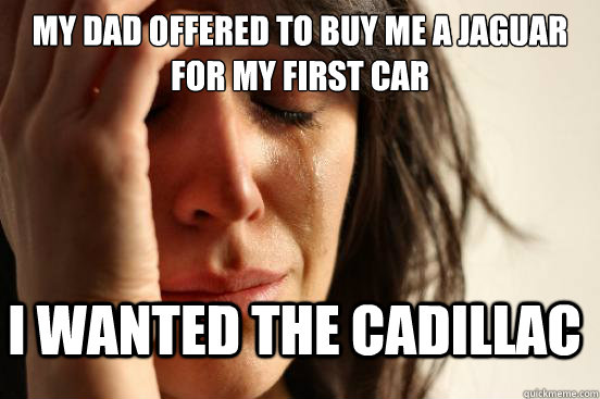 My dad offered to buy me a jaguar for my first car I wanted the cadillac  FirstWorldProblems