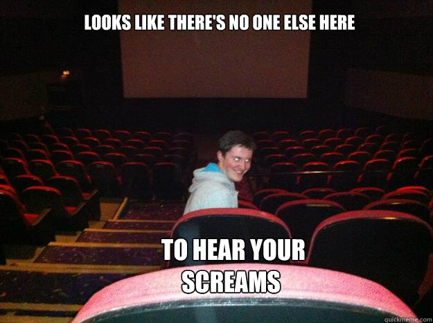 Looks like there's no one else here  To hear your screams  