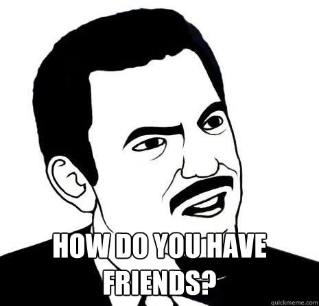  How do you have 
friends?  Seriously Are You Serious