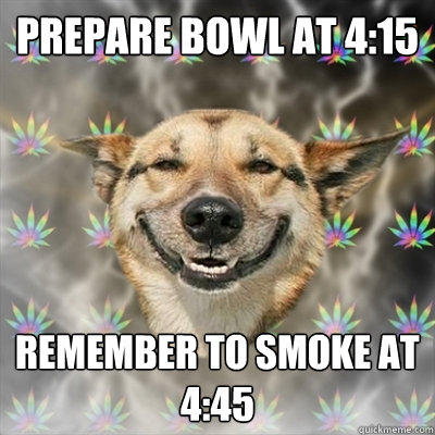 Prepare bowl at 4:15 Remember to smoke at 4:45 - Prepare bowl at 4:15 Remember to smoke at 4:45  Stoner Dog