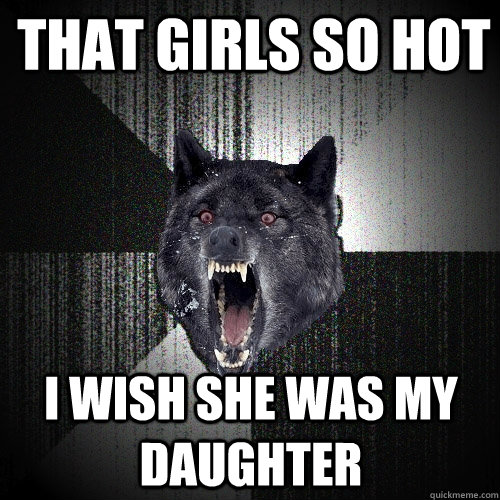 That girls so hot I wish she was my daughter  Insanity Wolf