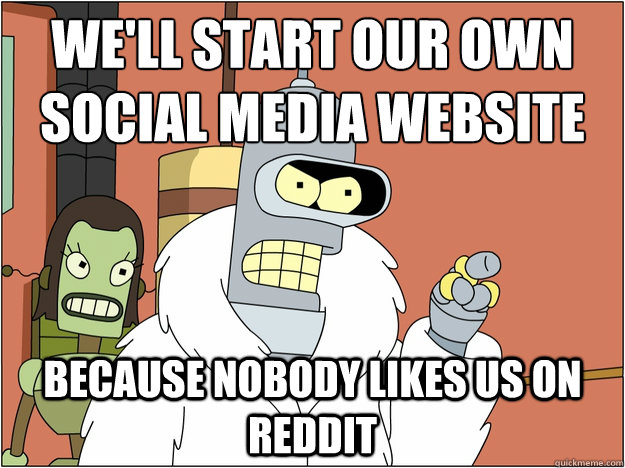 We'll start our own social media website Because nobody likes us on reddit  Bender - start my own