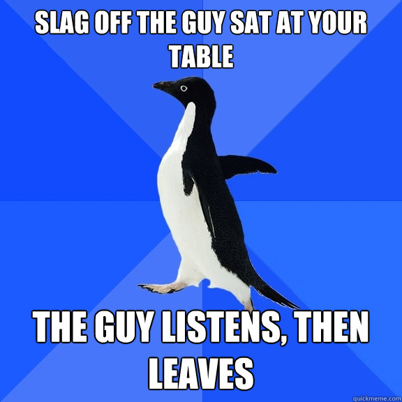 slag off the guy sat at your table the guy listens, then leaves  Socially Awkward Penguin