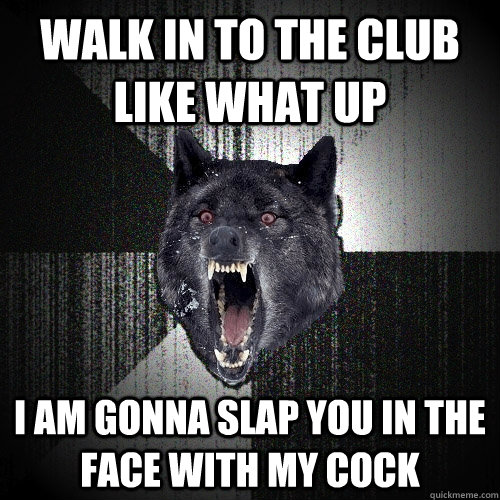 walk in tO the club like what up  I AM GONNA SLAP YOU IN THE FACE WITH MY COCK  Insanity Wolf