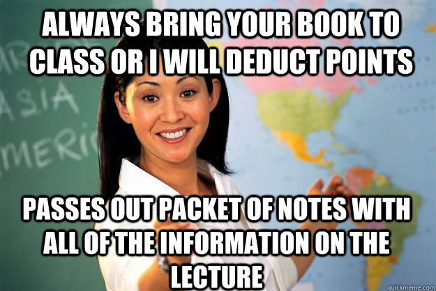 always bring your book to class or I will deduct points passes out packet of notes with all of the information on the lecture  Unhelpful High School Teacher